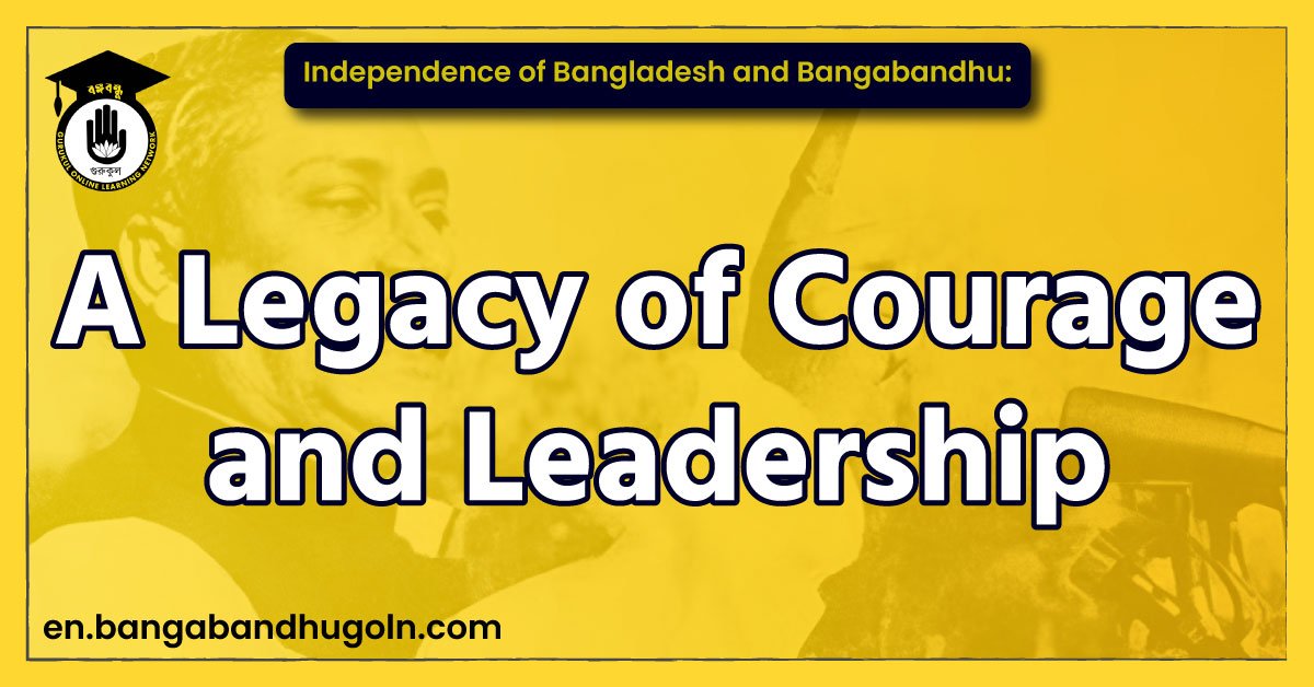 Independence of Bangladesh and Bangabandhu: A Legacy of Courage and Leadership